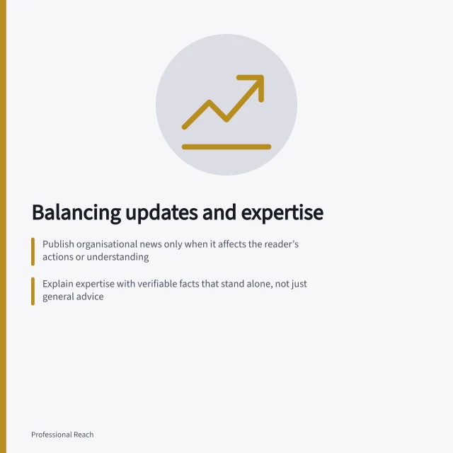 Balancing updates and expertise: Publish organisational news only when it affects the reader’s actions or understanding; Explain expertise with verifiable facts that stand alone, not just general advice; Review each post by its purpose—announce, explain, answer or interpret—without fixed ratios. Balancing company updates with useful expertise
