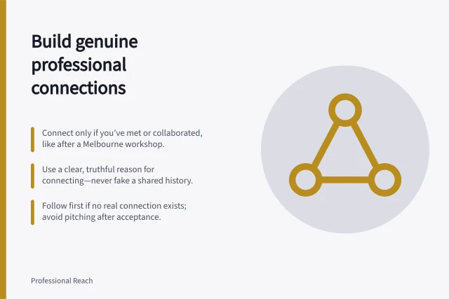 Build genuine professional connections: Connect only if you’ve met or collaborated, like after a Melbourne workshop.; Use a clear, truthful reason for connecting—never fake a shared history.; Follow first if no real connection exists; avoid pitching after acceptance. Building connections with a genuine professional context