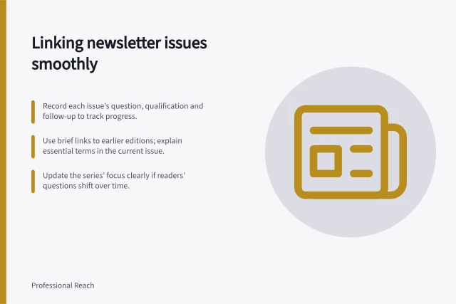 Linking newsletter issues smoothly: Record each issue’s question, qualification and follow-up to track progress.; Use brief links to earlier editions; explain essential terms in the current issue.; Update the series’ focus clearly if readers’ questions shift over time. Building continuity between newsletter issues
