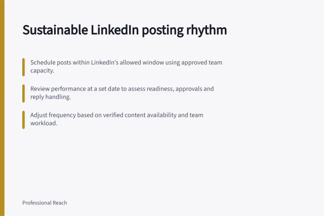 Sustainable LinkedIn posting rhythm: Schedule posts within LinkedIn’s allowed window using approved team capacity.; Review performance at a set date to assess readiness, approvals and reply handling.; Adjust frequency based on verified content availability and team workload. Choosing a sustainable LinkedIn company Page posting rhythm