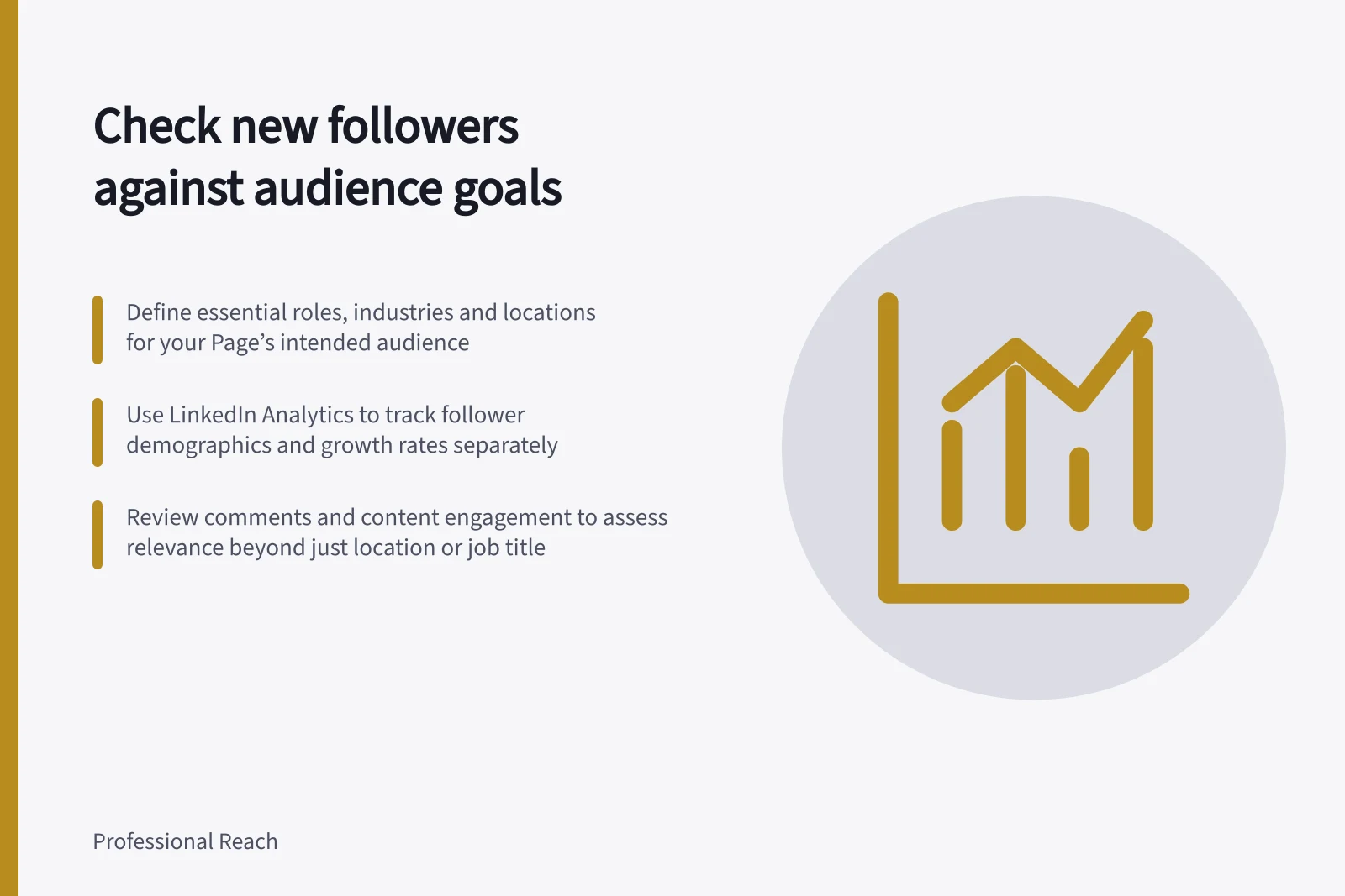 Check new followers against audience goals: Define essential roles, industries and locations for your Page’s intended audience; Use LinkedIn Analytics to track follower demographics and growth rates separately; Review comments and content engagement to assess relevance beyond just location or job title