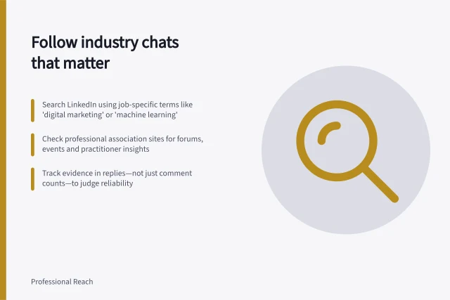 Follow industry chats that matter: Search LinkedIn using job-specific terms like 'digital marketing' or 'machine learning'; Check professional association sites for forums, events and practitioner insights; Track evidence in replies—not just comment counts—to judge reliability. Finding and following relevant industry discussions