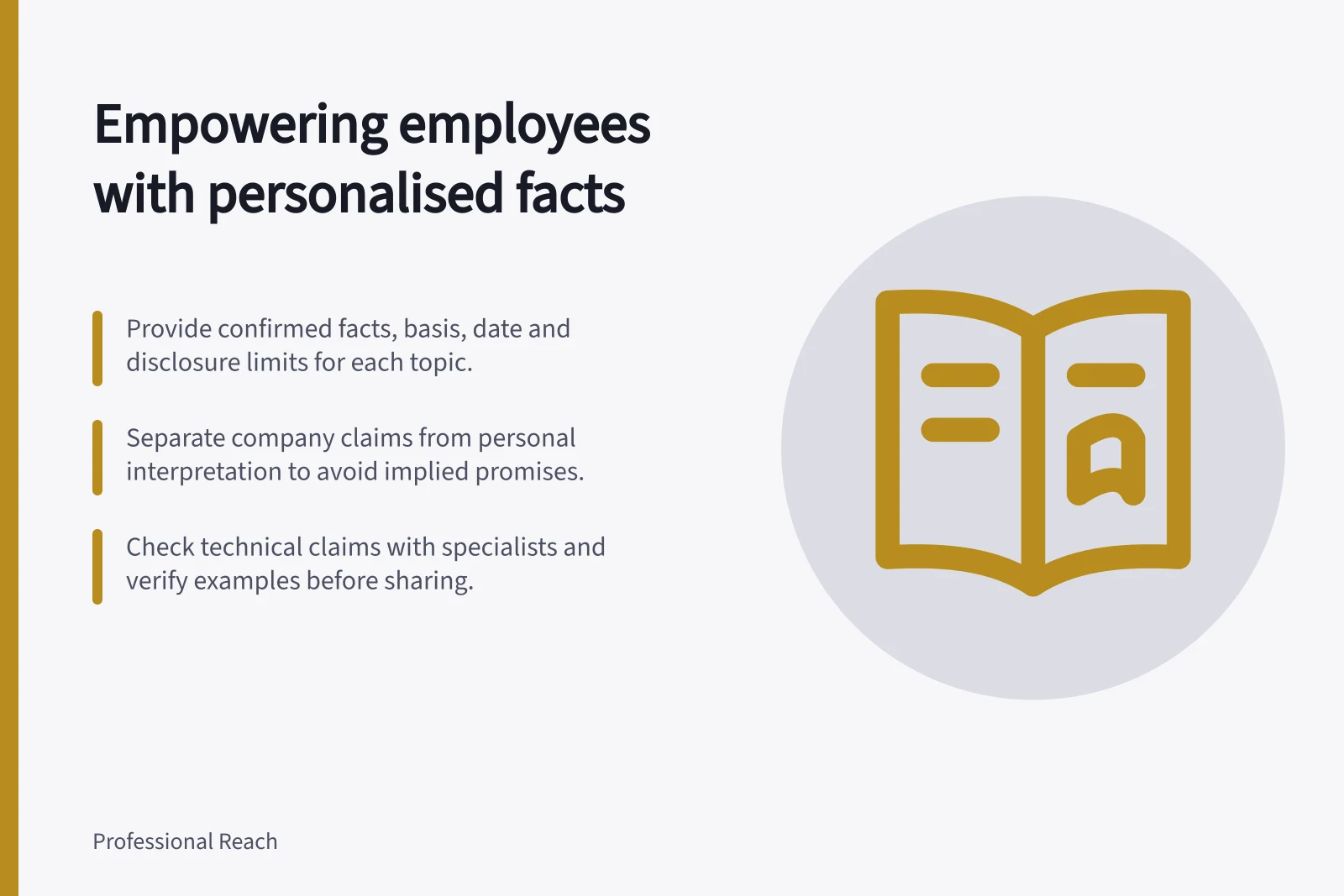 Empowering employees with personalised facts: Provide confirmed facts, basis, date and disclosure limits for each topic.; Separate company claims from personal interpretation to avoid implied promises.; Check technical claims with specialists and verify examples before sharing.