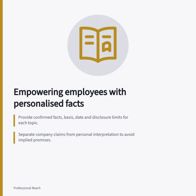 Empowering employees with personalised facts: Provide confirmed facts, basis, date and disclosure limits for each topic.; Separate company claims from personal interpretation to avoid implied promises.; Check technical claims with specialists and verify examples before sharing. Giving employees accurate information they can personalise