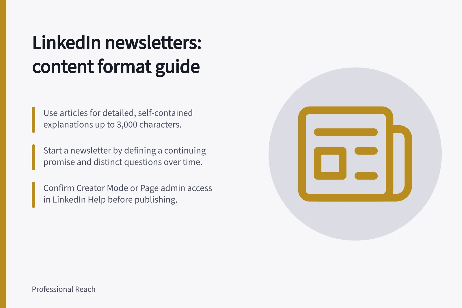 LinkedIn newsletters: content format guide: Use articles for detailed, self-contained explanations up to 3,000 characters.; Start a newsletter by defining a continuing promise and distinct questions over time.; Confirm Creator Mode or Page admin access in LinkedIn Help before publishing.