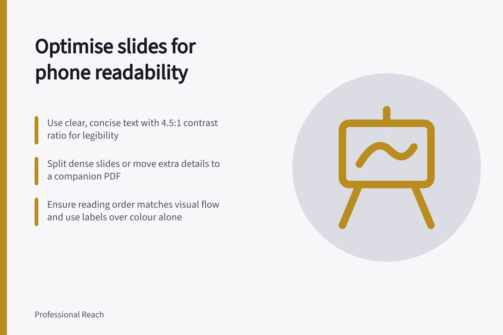 Optimise slides for phone readability: Use clear, concise text with 4.5:1 contrast ratio for legibility; Split dense slides or move extra details to a companion PDF; Ensure reading order matches visual flow and use labels over colour alone