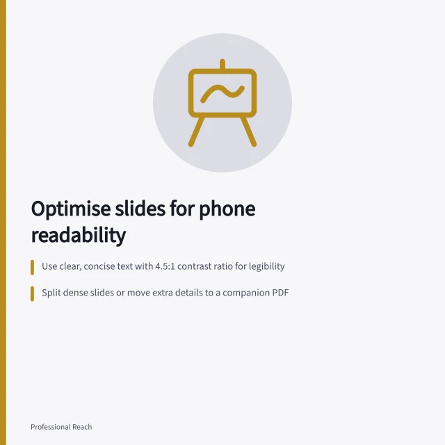 Optimise slides for phone readability: Use clear, concise text with 4.5:1 contrast ratio for legibility; Split dense slides or move extra details to a companion PDF; Ensure reading order matches visual flow and use labels over colour alone. Making shared slides readable and accessible on a phone