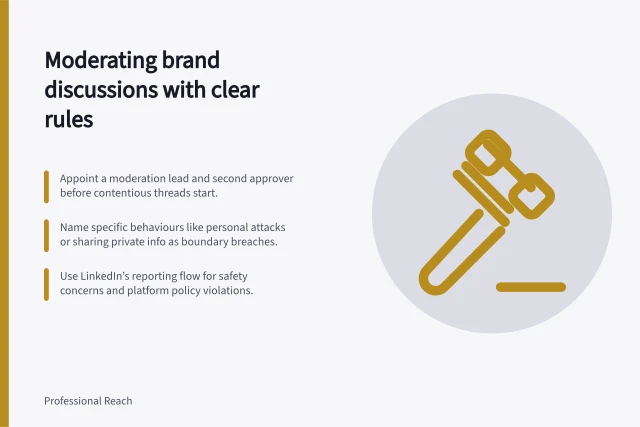 Moderating brand discussions with clear rules: Appoint a moderation lead and second approver before contentious threads start.; Name specific behaviours like personal attacks or sharing private info as boundary breaches.; Use LinkedIn’s reporting flow for safety concerns and platform policy violations. Moderating a brand discussion with clear boundaries
