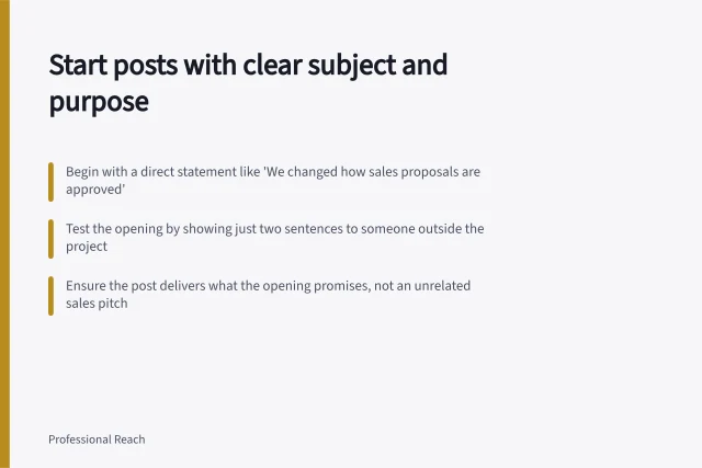 Start posts with clear subject and purpose: Begin with a direct statement like 'We changed how sales proposals are approved'; Test the opening by showing just two sentences to someone outside the project; Ensure the post delivers what the opening promises, not an unrelated sales pitch. Opening a post with the actual subject