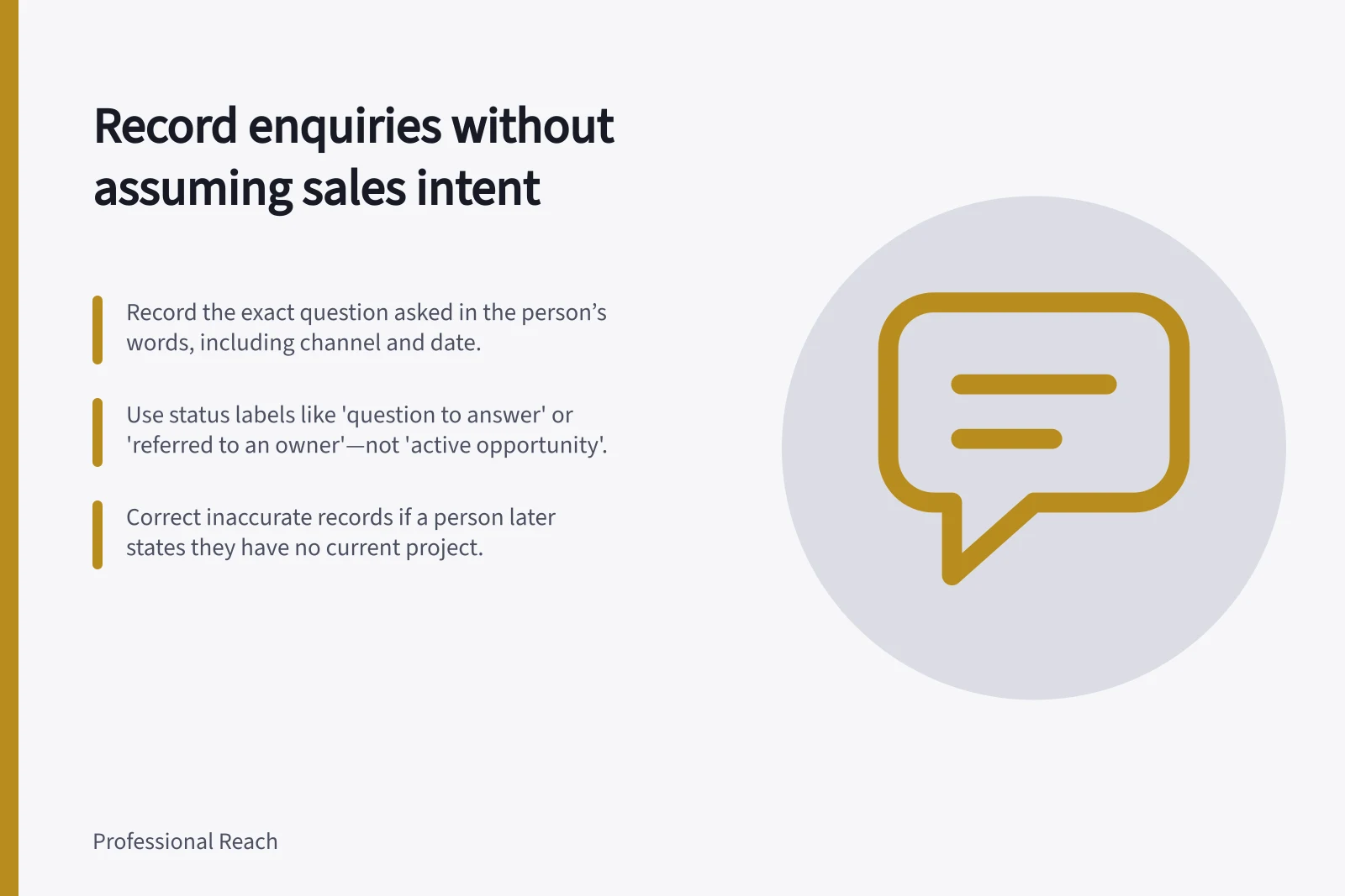 Record enquiries without assuming sales intent: Record the exact question asked in the person’s words, including channel and date.; Use status labels like 'question to answer' or 'referred to an owner'—not 'active opportunity'.; Correct inaccurate records if a person later states they have no current project.