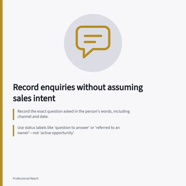Record enquiries without assuming sales intent: Record the exact question asked in the person’s words, including channel and date.; Use status labels like 'question to answer' or 'referred to an owner'—not 'active opportunity'.; Correct inaccurate records if a person later states they have no current project. Recording inbound interest without assuming buying intent