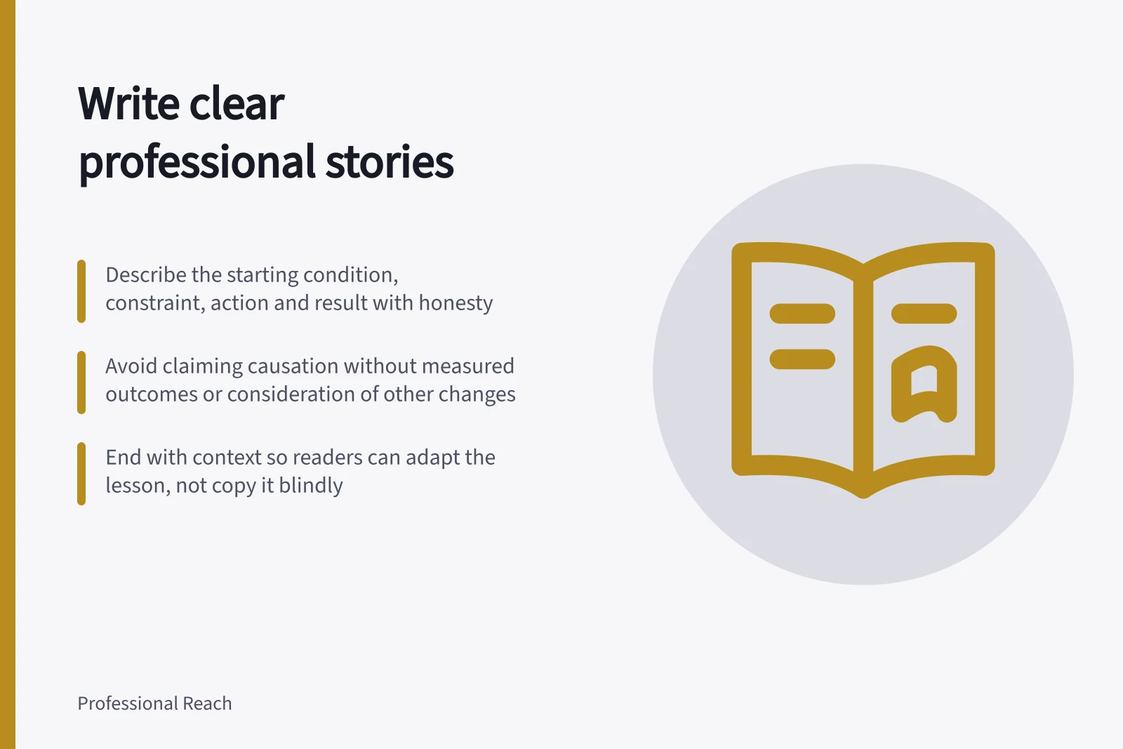 Write clear professional stories: Describe the starting condition, constraint, action and result with honesty; Avoid claiming causation without measured outcomes or consideration of other changes; End with context so readers can adapt the lesson, not copy it blindly